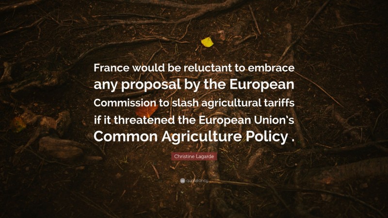 Christine Lagarde Quote: “France would be reluctant to embrace any proposal by the European Commission to slash agricultural tariffs if it threatened the European Union’s Common Agriculture Policy .”