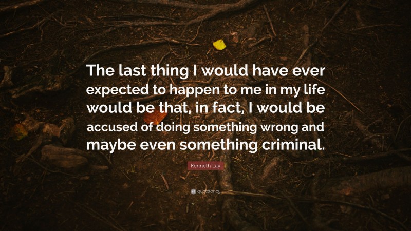 Kenneth Lay Quote: “The last thing I would have ever expected to happen to me in my life would be that, in fact, I would be accused of doing something wrong and maybe even something criminal.”