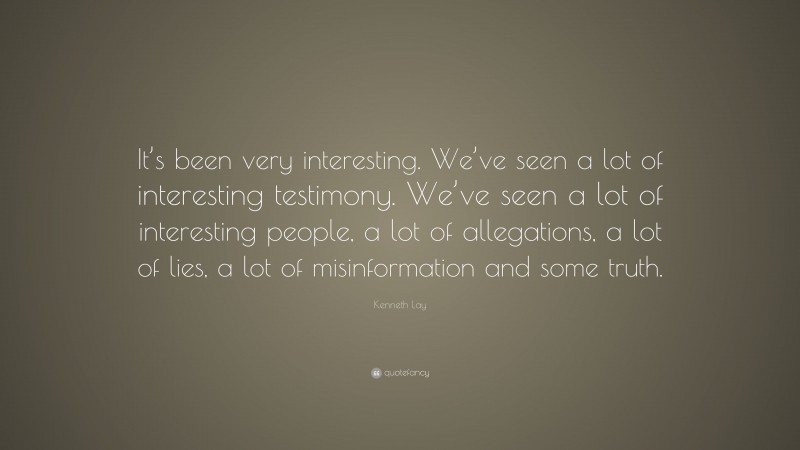 Kenneth Lay Quote: “It’s been very interesting. We’ve seen a lot of interesting testimony. We’ve seen a lot of interesting people, a lot of allegations, a lot of lies, a lot of misinformation and some truth.”