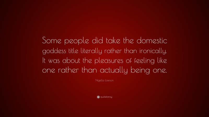 Nigella Lawson Quote: “Some people did take the domestic goddess title literally rather than ironically. It was about the pleasures of feeling like one rather than actually being one.”