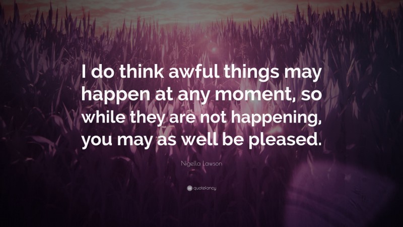 Nigella Lawson Quote: “I do think awful things may happen at any moment, so while they are not happening, you may as well be pleased.”