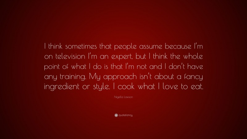 Nigella Lawson Quote: “I think sometimes that people assume because I’m on television I’m an expert, but I think the whole point of what I do is that I’m not and I don’t have any training. My approach isn’t about a fancy ingredient or style. I cook what I love to eat.”