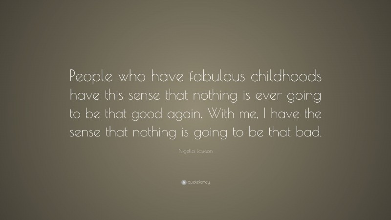 Nigella Lawson Quote: “People who have fabulous childhoods have this sense that nothing is ever going to be that good again. With me, I have the sense that nothing is going to be that bad.”