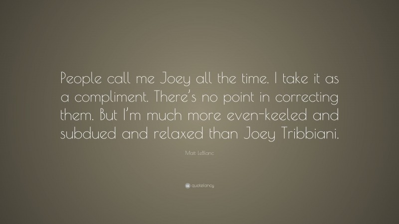 Matt LeBlanc Quote: “People call me Joey all the time. I take it as a compliment. There’s no point in correcting them. But I’m much more even-keeled and subdued and relaxed than Joey Tribbiani.”