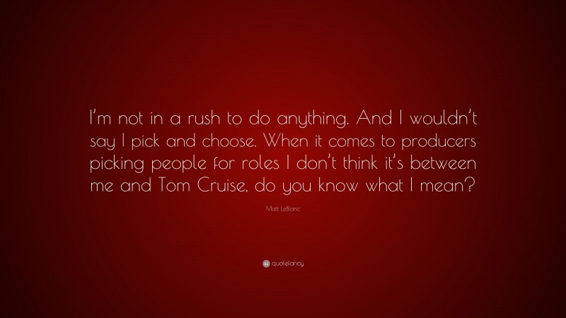 Matt LeBlanc Quote: “I’m not in a rush to do anything. And I wouldn’t say I pick and choose. When it comes to producers picking people for roles I don’t think it’s between me and Tom Cruise, do you know what I mean?”