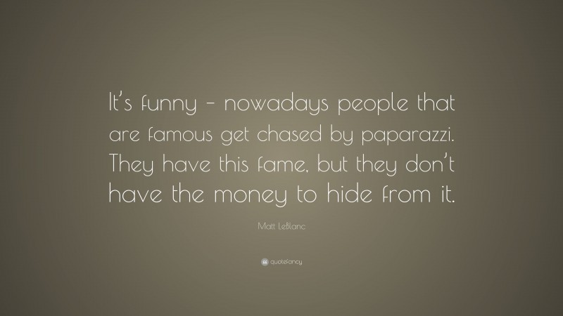 Matt LeBlanc Quote: “It’s funny – nowadays people that are famous get chased by paparazzi. They have this fame, but they don’t have the money to hide from it.”