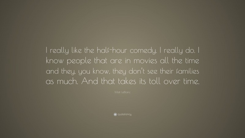 Matt LeBlanc Quote: “I really like the half-hour comedy. I really do. I know people that are in movies all the time and they, you know, they don’t see their families as much. And that takes its toll over time.”