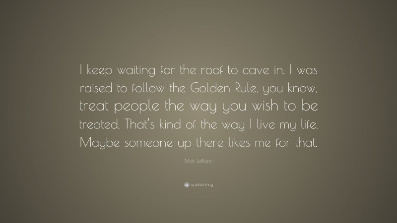 Matt LeBlanc Quote: “I keep waiting for the roof to cave in. I was raised to follow the Golden Rule, you know, treat people the way you wish to be treated. That’s kind of the way I live my life. Maybe someone up there likes me for that.”