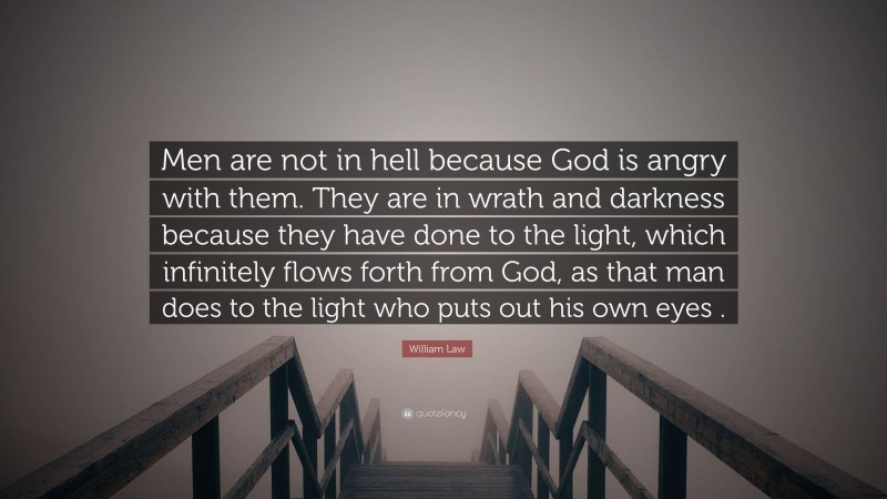 William Law Quote: “Men are not in hell because God is angry with them. They are in wrath and darkness because they have done to the light, which infinitely flows forth from God, as that man does to the light who puts out his own eyes .”