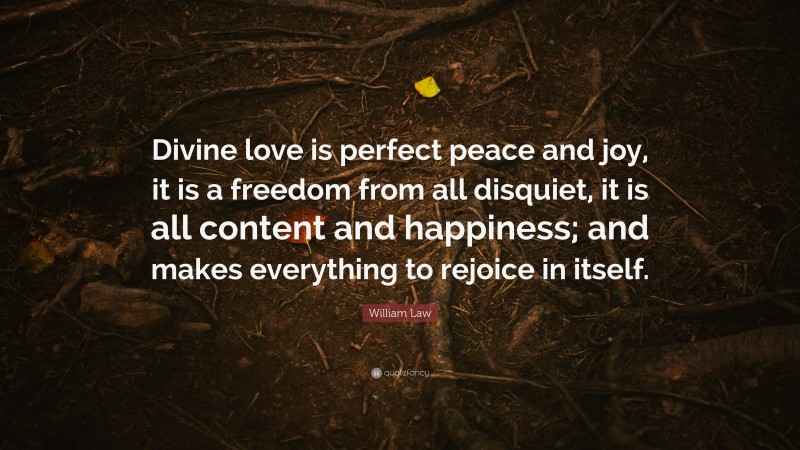 William Law Quote: “Divine love is perfect peace and joy, it is a freedom from all disquiet, it is all content and happiness; and makes everything to rejoice in itself.”