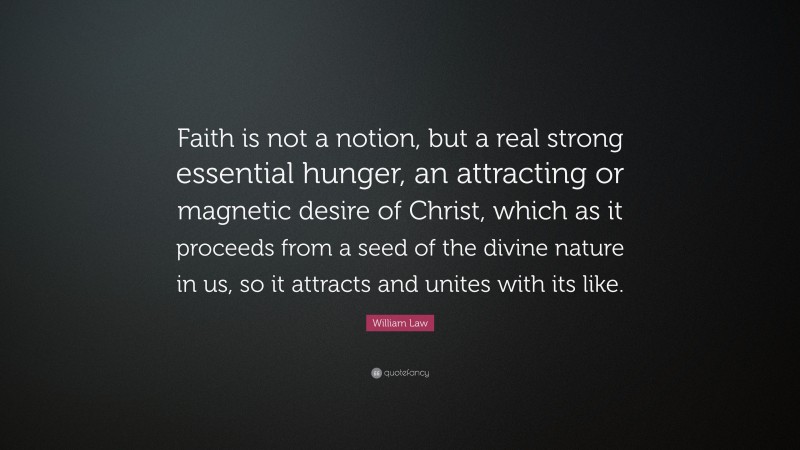 William Law Quote: “Faith is not a notion, but a real strong essential hunger, an attracting or magnetic desire of Christ, which as it proceeds from a seed of the divine nature in us, so it attracts and unites with its like.”