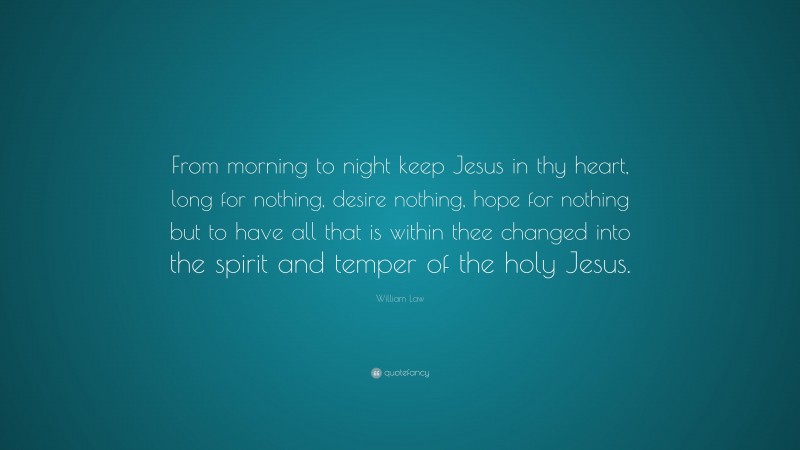 William Law Quote: “From morning to night keep Jesus in thy heart, long for nothing, desire nothing, hope for nothing but to have all that is within thee changed into the spirit and temper of the holy Jesus.”