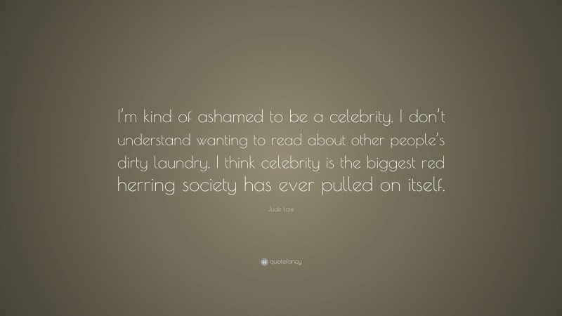 Jude Law Quote: “I’m kind of ashamed to be a celebrity. I don’t understand wanting to read about other people’s dirty laundry. I think celebrity is the biggest red herring society has ever pulled on itself.”