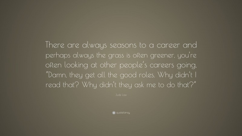 Jude Law Quote: “There are always seasons to a career and perhaps always the grass is often greener, you’re often looking at other people’s careers going, “Damn, they get all the good roles. Why didn’t I read that? Why didn’t they ask me to do that?””
