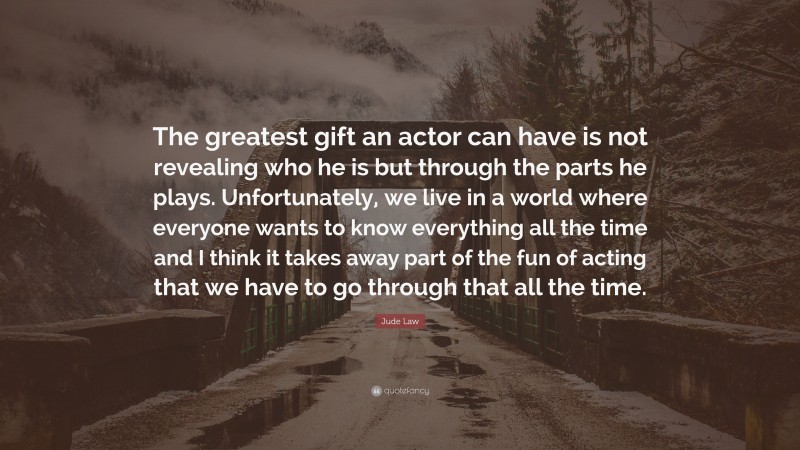Jude Law Quote: “The greatest gift an actor can have is not revealing who he is but through the parts he plays. Unfortunately, we live in a world where everyone wants to know everything all the time and I think it takes away part of the fun of acting that we have to go through that all the time.”