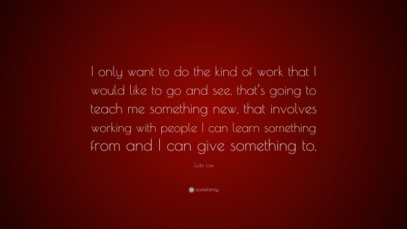 Jude Law Quote: “I only want to do the kind of work that I would like to go and see, that’s going to teach me something new, that involves working with people I can learn something from and I can give something to.”