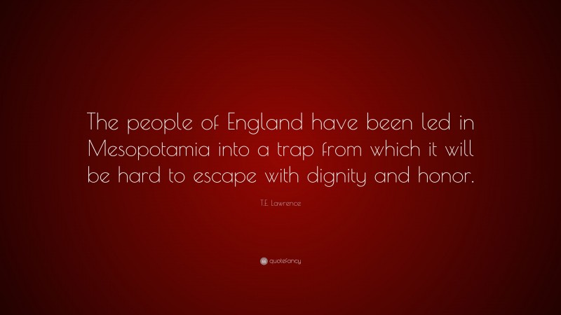 T.E. Lawrence Quote: “The people of England have been led in Mesopotamia into a trap from which it will be hard to escape with dignity and honor.”