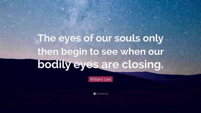 William Law Quote: “The eyes of our souls only then begin to see when our bodily eyes are closing.”
