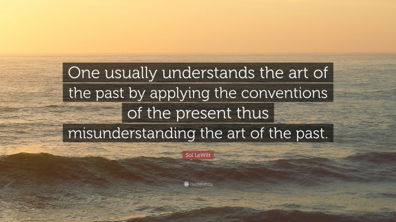 Sol LeWitt Quote: “One usually understands the art of the past by applying the conventions of the present thus misunderstanding the art of the past.”