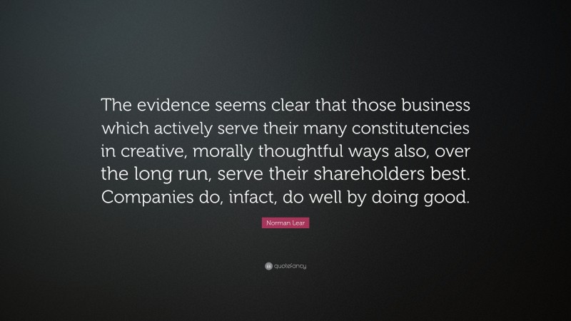 Norman Lear Quote: “The evidence seems clear that those business which actively serve their many constitutencies in creative, morally thoughtful ways also, over the long run, serve their shareholders best. Companies do, infact, do well by doing good.”