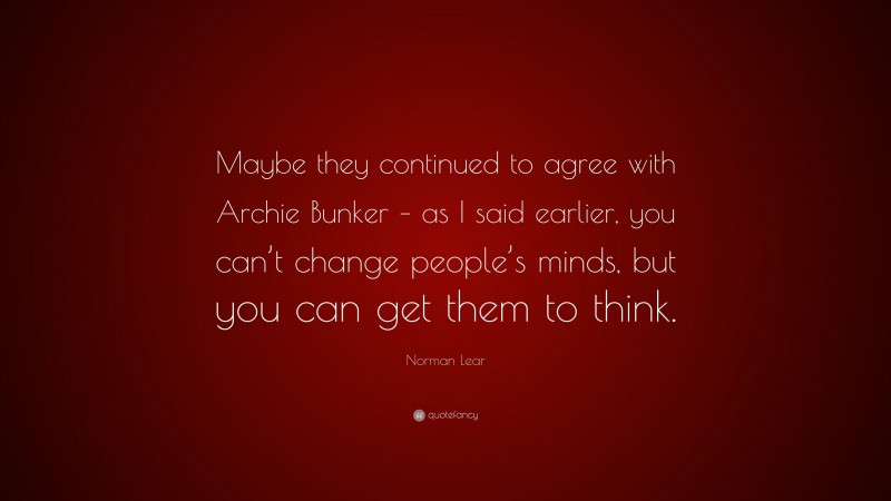 Norman Lear Quote: “Maybe they continued to agree with Archie Bunker – as I said earlier, you can’t change people’s minds, but you can get them to think.”