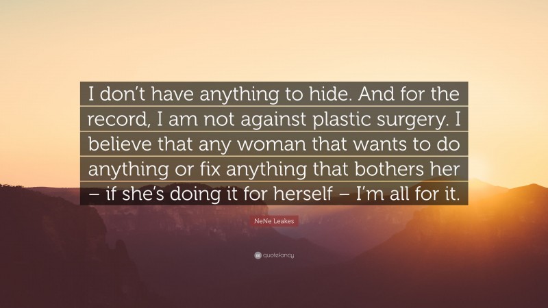 NeNe Leakes Quote: “I don’t have anything to hide. And for the record, I am not against plastic surgery. I believe that any woman that wants to do anything or fix anything that bothers her – if she’s doing it for herself – I’m all for it.”