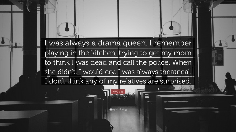 Amy Lee Quote: “I was always a drama queen. I remember playing in the kitchen, trying to get my mom to think I was dead and call the police. When she didn’t, I would cry. I was always theatrical. I don’t think any of my relatives are surprised.”
