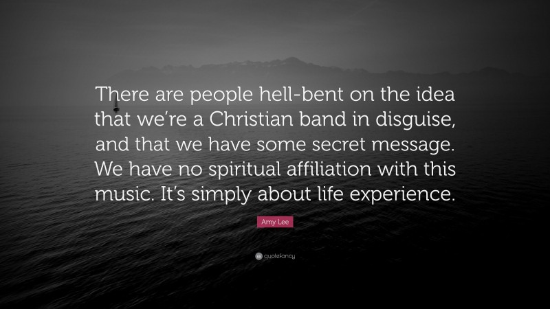 Amy Lee Quote: “There are people hell-bent on the idea that we’re a Christian band in disguise, and that we have some secret message. We have no spiritual affiliation with this music. It’s simply about life experience.”