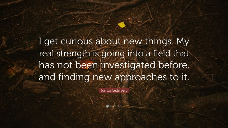Joshua Lederberg Quote: “I get curious about new things. My real strength is going into a field that has not been investigated before, and finding new approaches to it.”