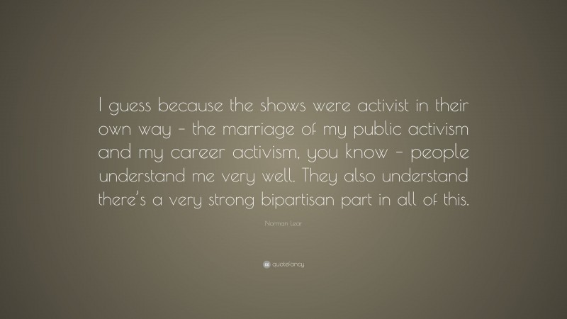 Norman Lear Quote: “I guess because the shows were activist in their own way – the marriage of my public activism and my career activism, you know – people understand me very well. They also understand there’s a very strong bipartisan part in all of this.”
