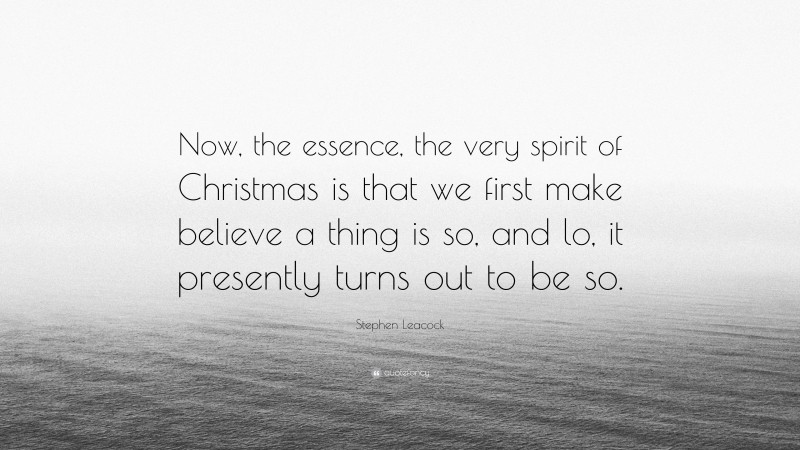 Stephen Leacock Quote: “Now, the essence, the very spirit of Christmas is that we first make believe a thing is so, and lo, it presently turns out to be so.”