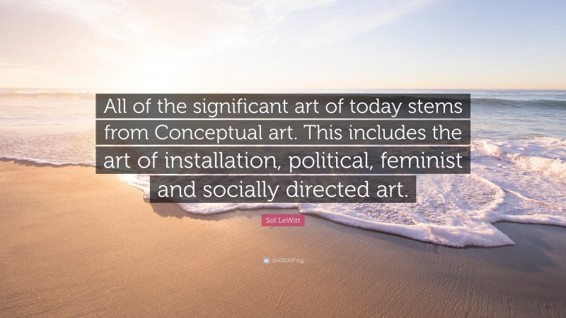Sol LeWitt Quote: “All of the significant art of today stems from Conceptual art. This includes the art of installation, political, feminist and socially directed art.”