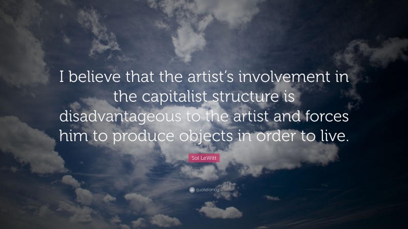 Sol LeWitt Quote: “I believe that the artist’s involvement in the capitalist structure is disadvantageous to the artist and forces him to produce objects in order to live.”