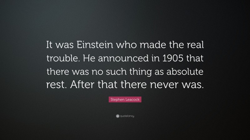 Stephen Leacock Quote: “It was Einstein who made the real trouble. He announced in 1905 that there was no such thing as absolute rest. After that there never was.”