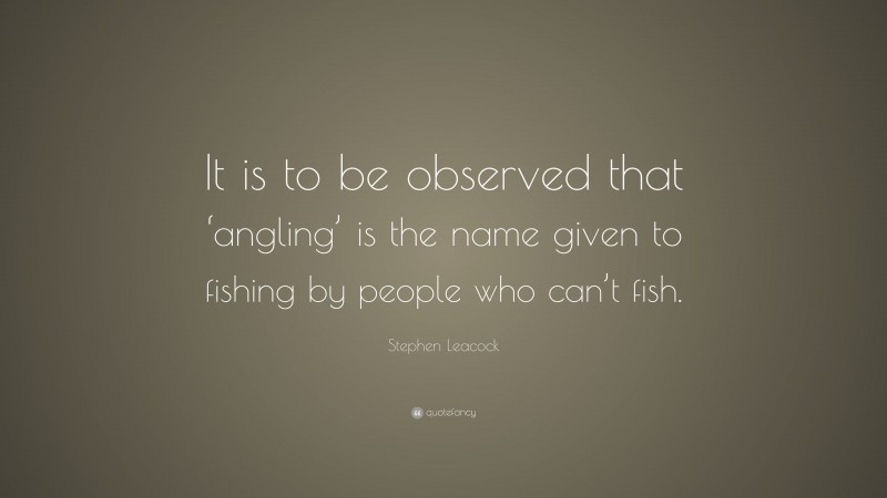 Stephen Leacock Quote: “It is to be observed that ‘angling’ is the name given to fishing by people who can’t fish.”