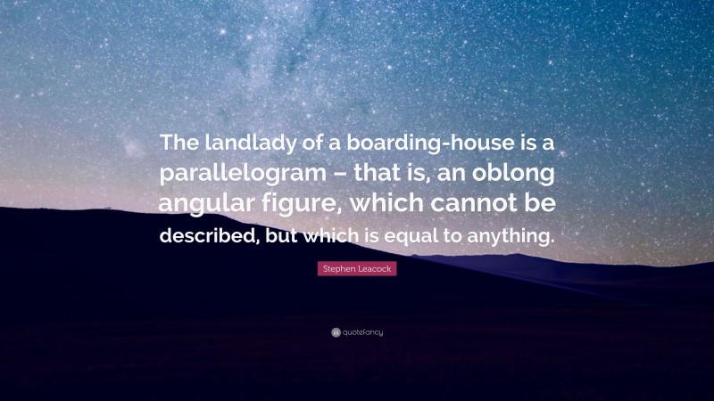 Stephen Leacock Quote: “The landlady of a boarding-house is a parallelogram – that is, an oblong angular figure, which cannot be described, but which is equal to anything.”