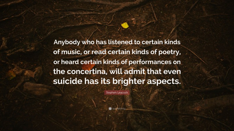 Stephen Leacock Quote: “Anybody who has listened to certain kinds of music, or read certain kinds of poetry, or heard certain kinds of performances on the concertina, will admit that even suicide has its brighter aspects.”