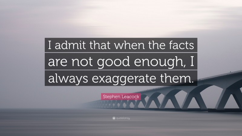 Stephen Leacock Quote: “I admit that when the facts are not good enough, I always exaggerate them.”