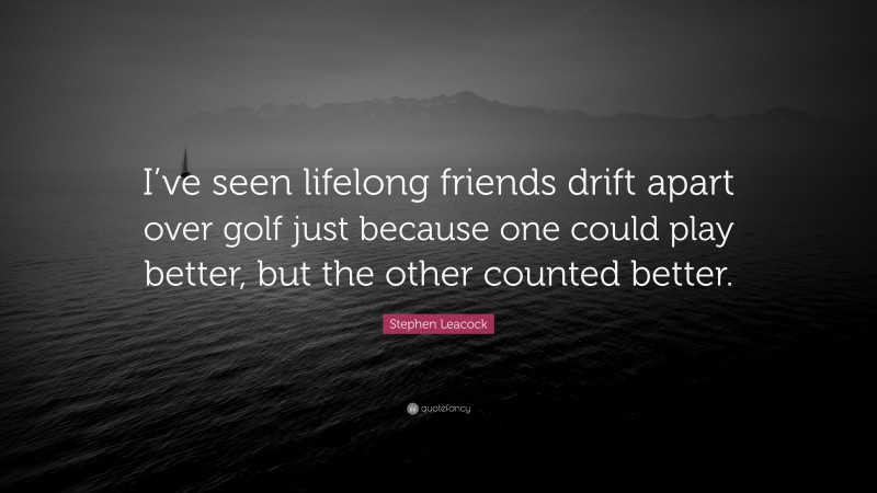 Stephen Leacock Quote: “I’ve seen lifelong friends drift apart over golf just because one could play better, but the other counted better.”