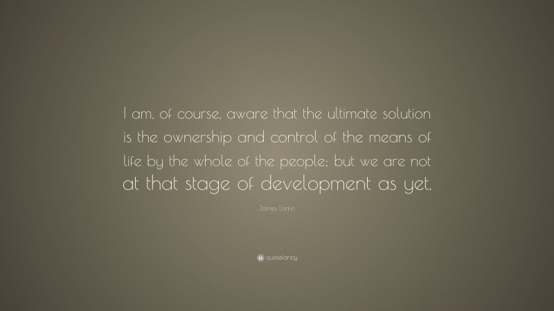 James Larkin Quote: “I am, of course, aware that the ultimate solution is the ownership and control of the means of life by the whole of the people; but we are not at that stage of development as yet.”