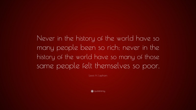 Lewis H. Lapham Quote: “Never in the history of the world have so many people been so rich; never in the history of the world have so many of those same people felt themselves so poor.”