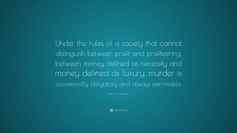 Lewis H. Lapham Quote: “Under the rules of a society that cannot distinguish between profit and profiteering, between money defined as necessity and money defined as luxury, murder is occasionally obligatory and always permissible.”