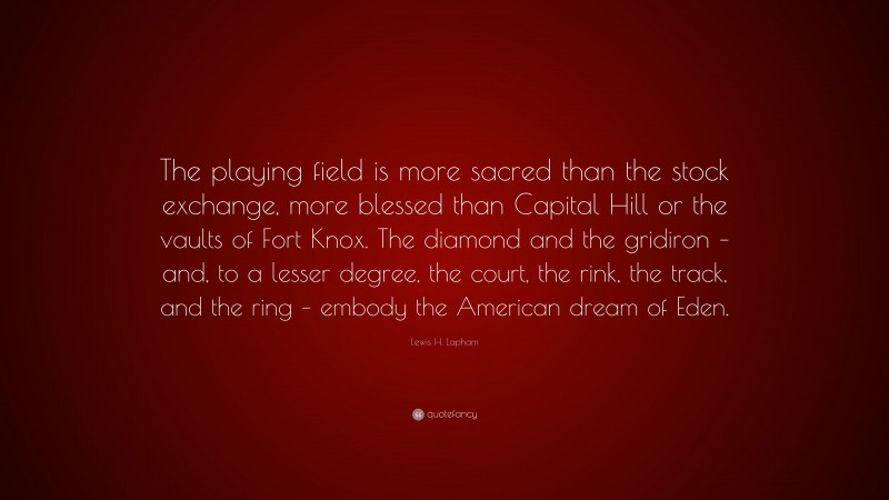 Lewis H. Lapham Quote: “The playing field is more sacred than the stock exchange, more blessed than Capital Hill or the vaults of Fort Knox. The diamond and the gridiron – and, to a lesser degree, the court, the rink, the track, and the ring – embody the American dream of Eden.”