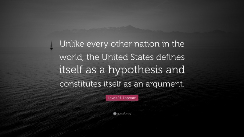 Lewis H. Lapham Quote: “Unlike every other nation in the world, the United States defines itself as a hypothesis and constitutes itself as an argument.”