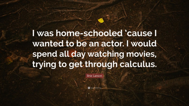 Brie Larson Quote: “I was home-schooled ’cause I wanted to be an actor. I would spend all day watching movies, trying to get through calculus.”