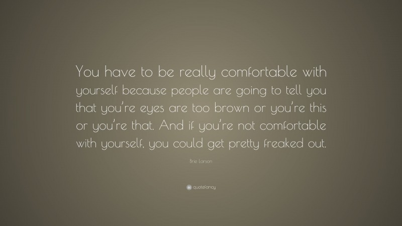 Brie Larson Quote: “You have to be really comfortable with yourself because people are going to tell you that you’re eyes are too brown or you’re this or you’re that. And if you’re not comfortable with yourself, you could get pretty freaked out.”