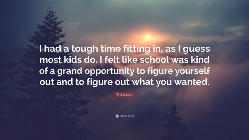 Brie Larson Quote: “I had a tough time fitting in, as I guess most kids do. I felt like school was kind of a grand opportunity to figure yourself out and to figure out what you wanted.”