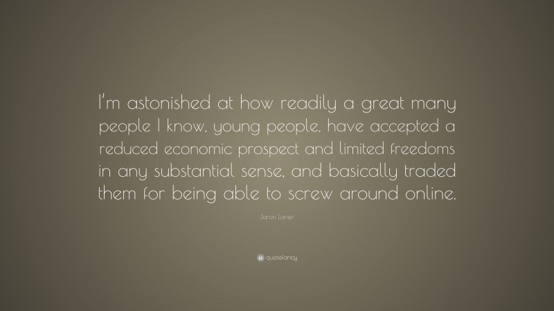 Jaron Lanier Quote: “I’m astonished at how readily a great many people I know, young people, have accepted a reduced economic prospect and limited freedoms in any substantial sense, and basically traded them for being able to screw around online.”