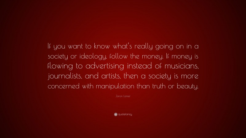 Jaron Lanier Quote: “If you want to know what’s really going on in a society or ideology, follow the money. If money is flowing to advertising instead of musicians, journalists, and artists, then a society is more concerned with manipulation than truth or beauty.”