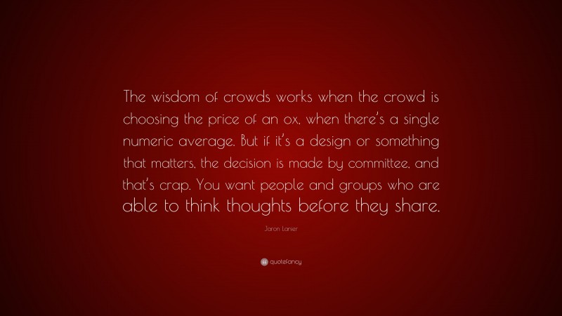 Jaron Lanier Quote: “The wisdom of crowds works when the crowd is choosing the price of an ox, when there’s a single numeric average. But if it’s a design or something that matters, the decision is made by committee, and that’s crap. You want people and groups who are able to think thoughts before they share.”